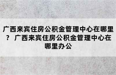 广西来宾住房公积金管理中心在哪里？ 广西来宾住房公积金管理中心在哪里办公